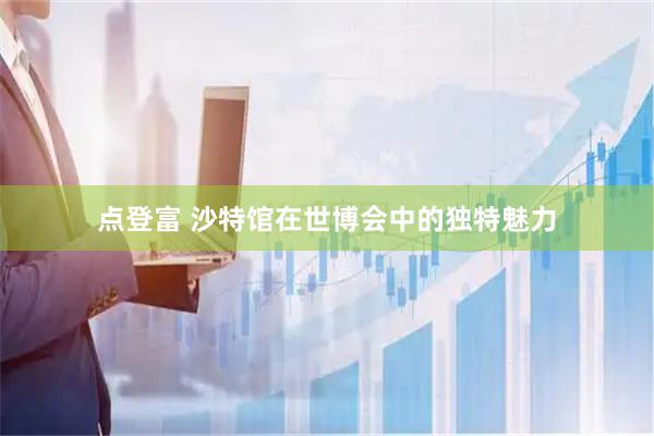 点登富 沙特馆在世博会中的独特魅力