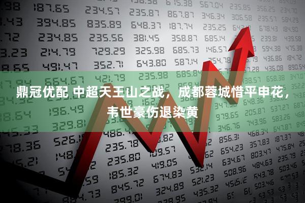 鼎冠优配 中超天王山之战，成都蓉城惜平申花，韦世豪伤退染黄