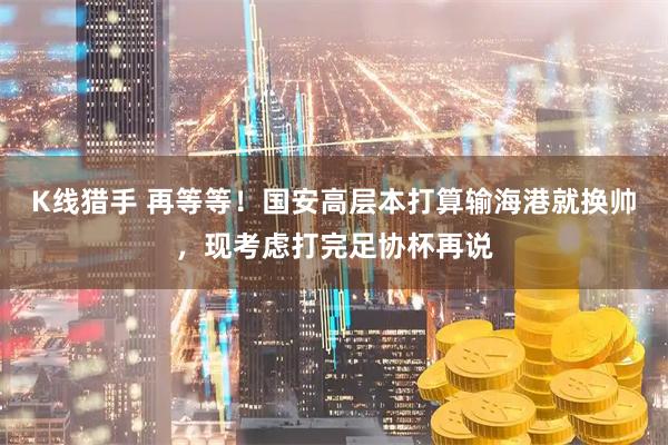K线猎手 再等等！国安高层本打算输海港就换帅，现考虑打完足协杯再说