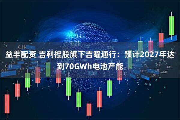 益丰配资 吉利控股旗下吉曜通行：预计2027年达到70GWh电池产能