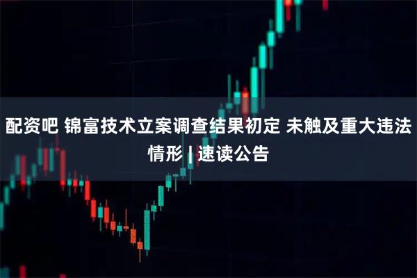 配资吧 锦富技术立案调查结果初定 未触及重大违法情形 | 速读公告