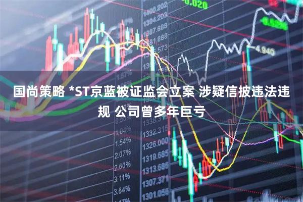 国尚策略 *ST京蓝被证监会立案 涉疑信披违法违规 公司曾多年巨亏
