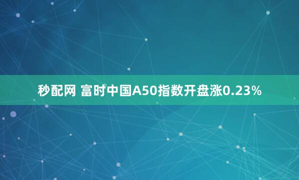 秒配网 富时中国A50指数开盘涨0.23%