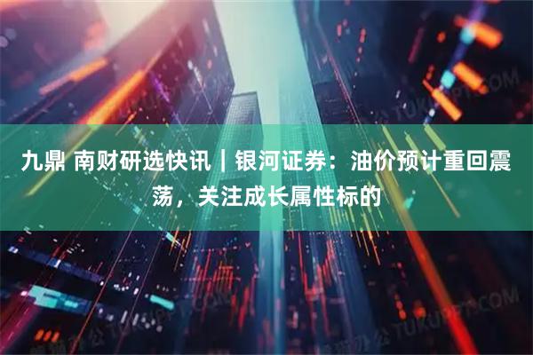 九鼎 南财研选快讯｜银河证券：油价预计重回震荡，关注成长属性标的