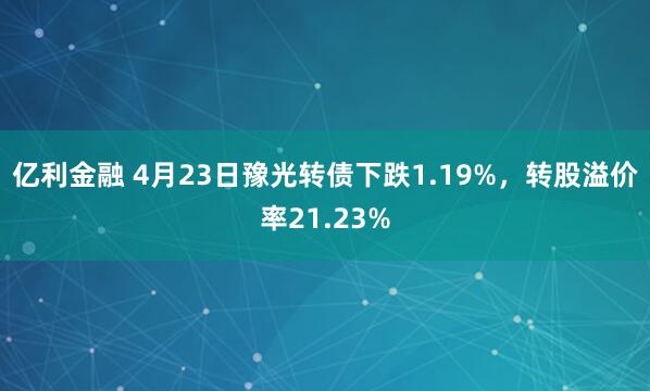 亿利金融 4月23日豫光转债下跌1.19%，转股溢价率21.23%