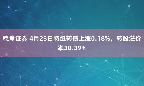 稳拿证券 4月23日特纸转债上涨0.18%，转股溢价率38.39%