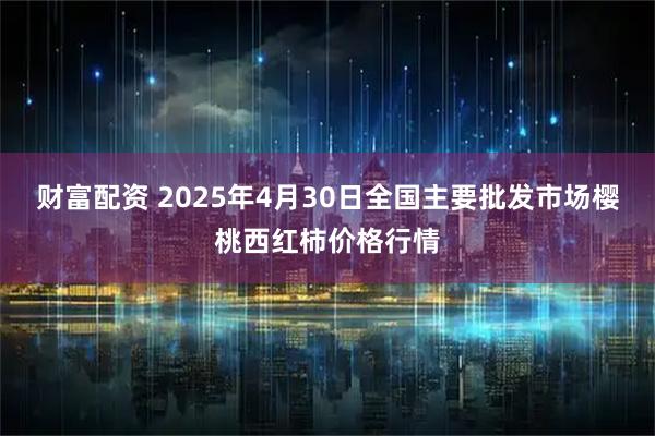 财富配资 2025年4月30日全国主要批发市场樱桃西红柿价格行情