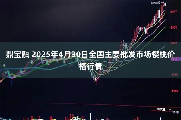 鼎宝融 2025年4月30日全国主要批发市场樱桃价格行情