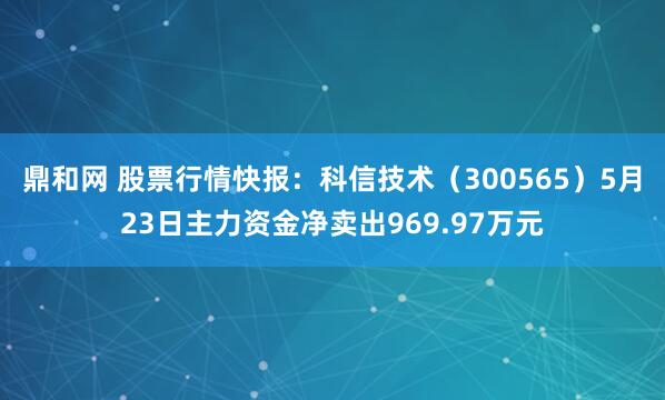 鼎和网 股票行情快报：科信技术（300565）5月23日主力资金净卖出969.97万元