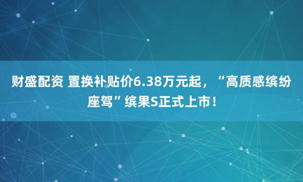 财盛配资 置换补贴价6.38万元起，“高质感缤纷座驾”缤果S正式上市！