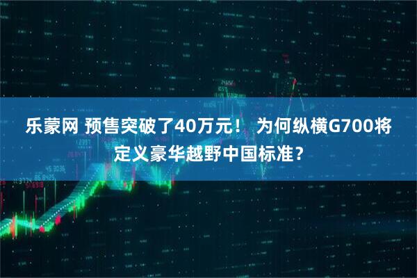 乐蒙网 预售突破了40万元！ 为何纵横G700将定义豪华越野中国标准？