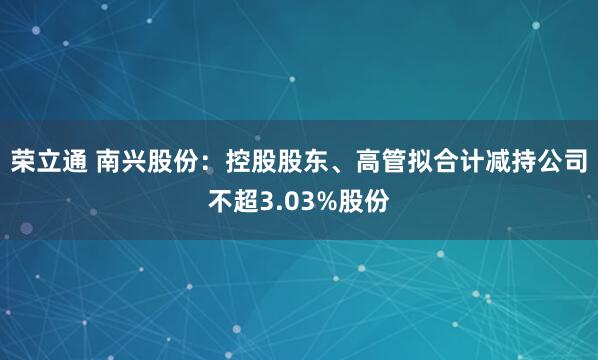 荣立通 南兴股份：控股股东、高管拟合计减持公司不超3.03%股份