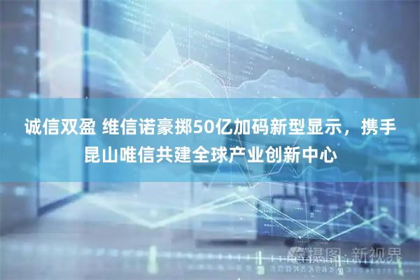 诚信双盈 维信诺豪掷50亿加码新型显示，携手昆山唯信共建全球产业创新中心