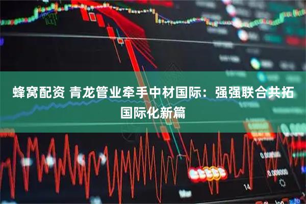 蜂窝配资 青龙管业牵手中材国际：强强联合共拓国际化新篇
