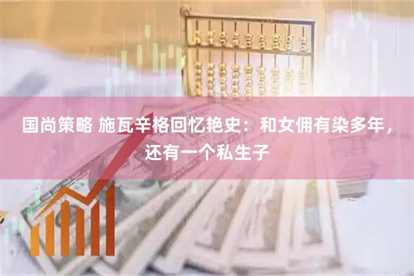 国尚策略 施瓦辛格回忆艳史：和女佣有染多年，还有一个私生子