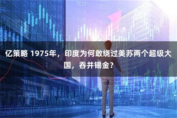 亿策略 1975年，印度为何敢绕过美苏两个超级大国，吞并锡金？
