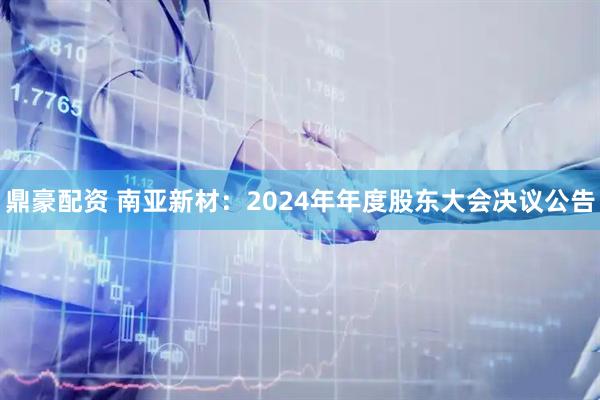 鼎豪配资 南亚新材：2024年年度股东大会决议公告