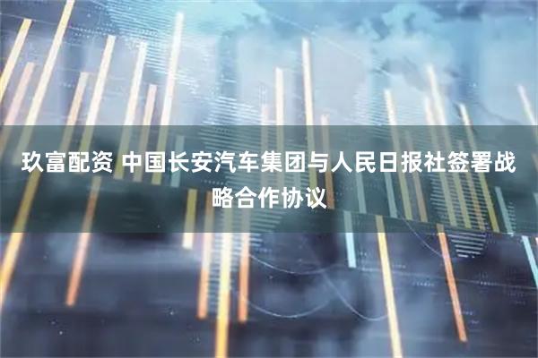 玖富配资 中国长安汽车集团与人民日报社签署战略合作协议
