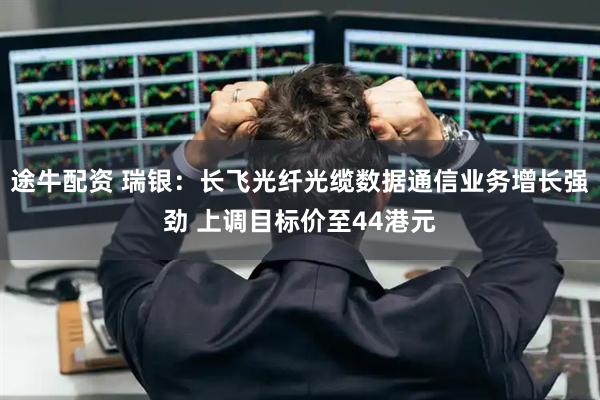 途牛配资 瑞银：长飞光纤光缆数据通信业务增长强劲 上调目标价至44港元