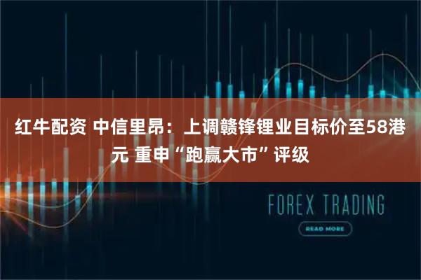红牛配资 中信里昂：上调赣锋锂业目标价至58港元 重申“跑赢大市”评级