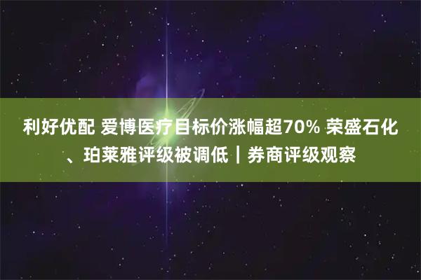 利好优配 爱博医疗目标价涨幅超70% 荣盛石化、珀莱雅评级被调低｜券商评级观察