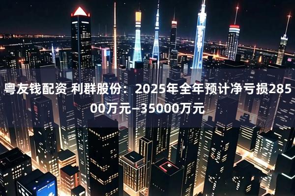 粤友钱配资 利群股份：2025年全年预计净亏损28500万元—35000万元