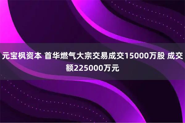元宝枫资本 首华燃气大宗交易成交15000万股 成交额225000万元