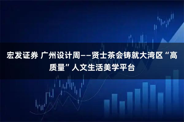 宏发证券 广州设计周——贤士茶会铸就大湾区“高质量”人文生活美学平台