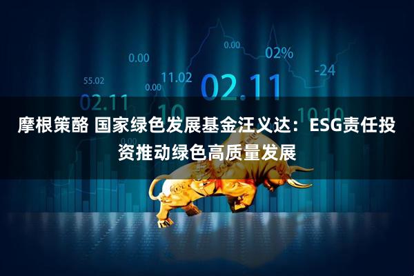 摩根策酪 国家绿色发展基金汪义达：ESG责任投资推动绿色高质量发展