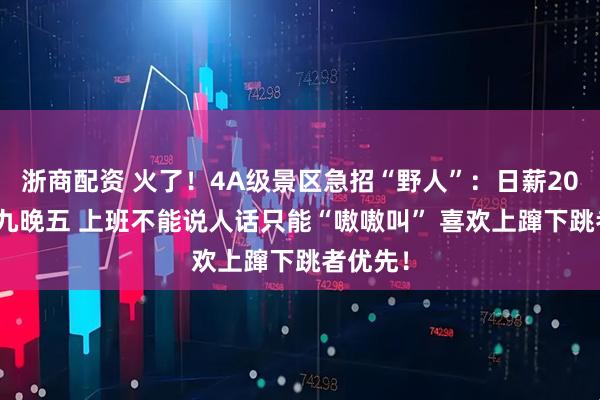 浙商配资 火了！4A级景区急招“野人”：日薪200元 朝九晚五 上班不能说人话只能“嗷嗷叫” 喜欢上蹿下跳者优先！