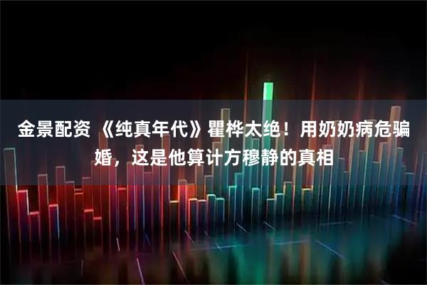金景配资 《纯真年代》瞿桦太绝！用奶奶病危骗婚，这是他算计方穆静的真相