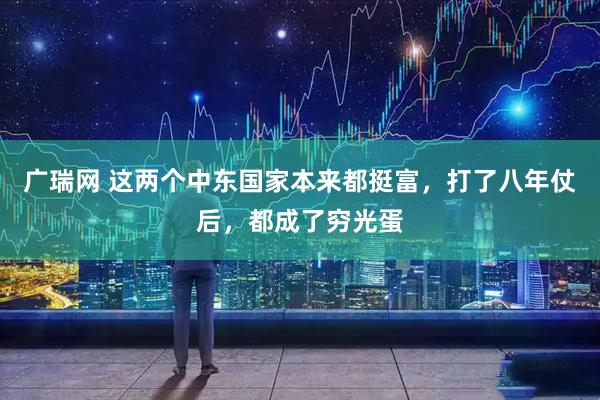 广瑞网 这两个中东国家本来都挺富，打了八年仗后，都成了穷光蛋