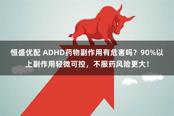 恒盛优配 ADHD药物副作用有危害吗？90%以上副作用轻微可控，不服药风险更大！