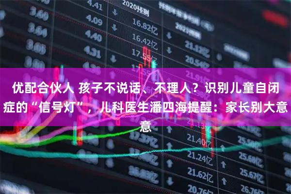 优配合伙人 孩子不说话、不理人？识别儿童自闭症的“信号灯”，儿科医生潘四海提醒：家长别大意