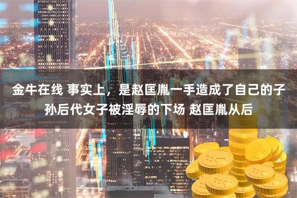 金牛在线 事实上，是赵匡胤一手造成了自己的子孙后代女子被淫辱的下场 赵匡胤从后