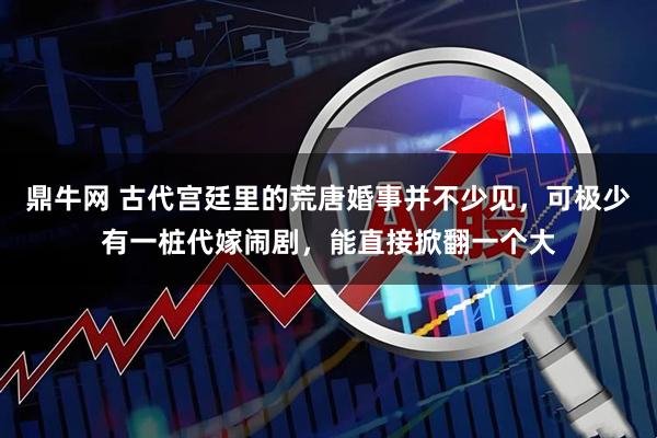 鼎牛网 古代宫廷里的荒唐婚事并不少见，可极少有一桩代嫁闹剧，能直接掀翻一个大
