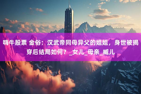 嗨牛股票 金俗：汉武帝同母异父的姐姐，身世被揭穿后结局如何？_女儿_母亲_臧儿