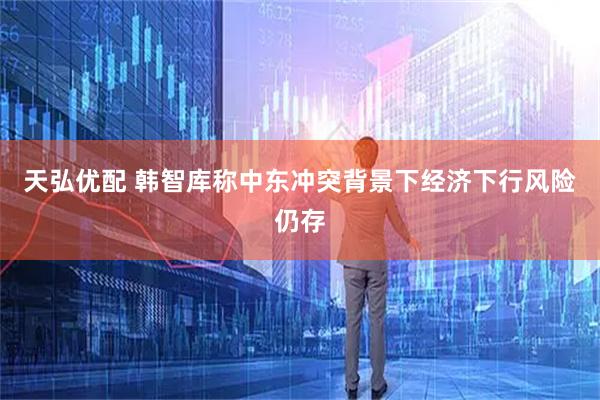 天弘优配 韩智库称中东冲突背景下经济下行风险仍存