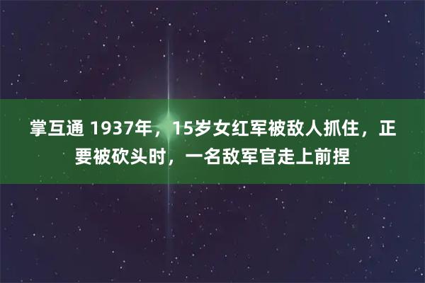 掌互通 1937年，15岁女红军被敌人抓住，正要被砍头时，一名敌军官走上前捏