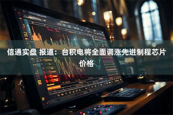 信通实盘 报道：台积电将全面调涨先进制程芯片价格